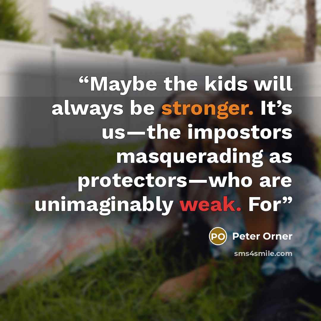 “Maybe the kids will always be stronger. It’s us—the impostors masquerading as protectors—who are unimaginably weak. For” quote by Peter Orner