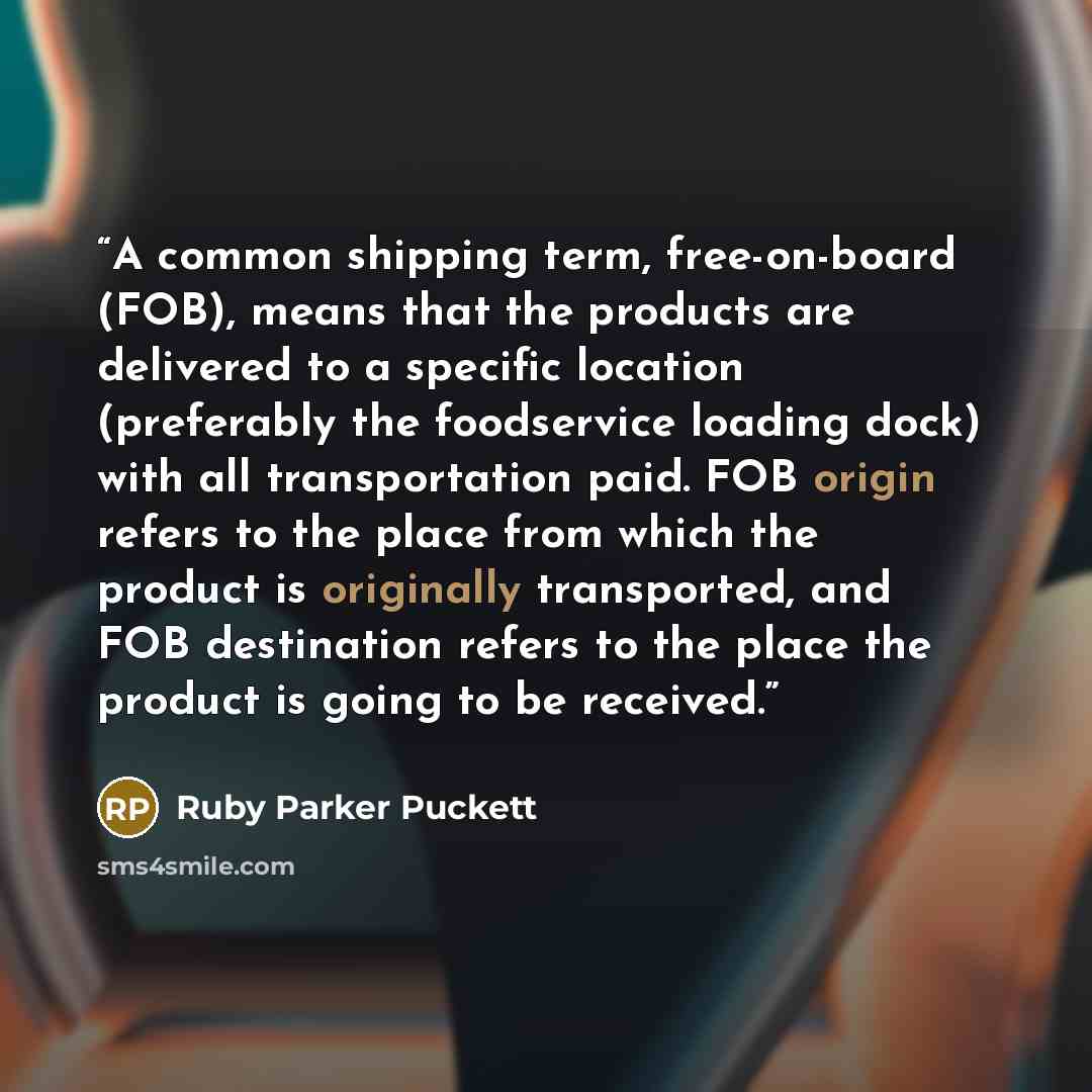 “A common shipping term, free-on-board (FOB), means that the products are delivered to a specific location (preferably the foodservice loading dock) with all transportation paid. FOB origin refers to the place from which the product is originally transported, and FOB destination refers to the place…” quote by Ruby Parker Puckett