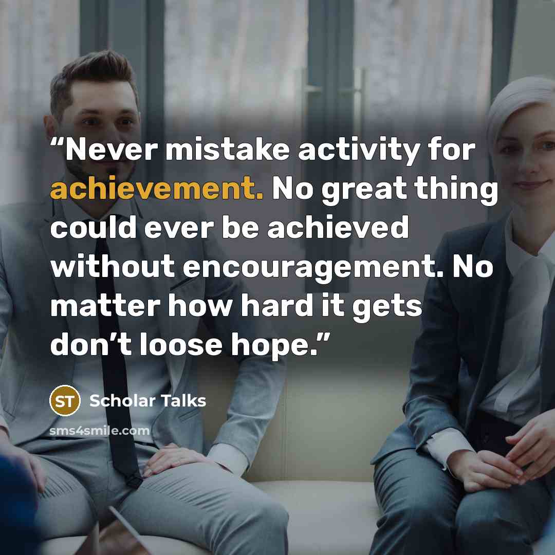 “Never mistake activity for achievement. No great thing could ever be achieved without encouragement. No matter how hard it gets don’t loose hope.” quote by Scholar Talks