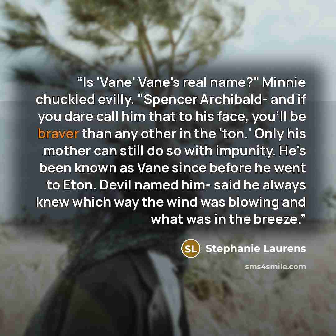 “Is 'Vane' Vane's real name?" Minnie chuckled evilly. "Spencer Archibald- and if you dare call him that to his face, you'll be braver than any other in the 'ton.' Only his mother can still do so with impunity. He's been known as Vane since before he went to Eton. Devil named him- said he always…” quote by Stephanie Laurens
