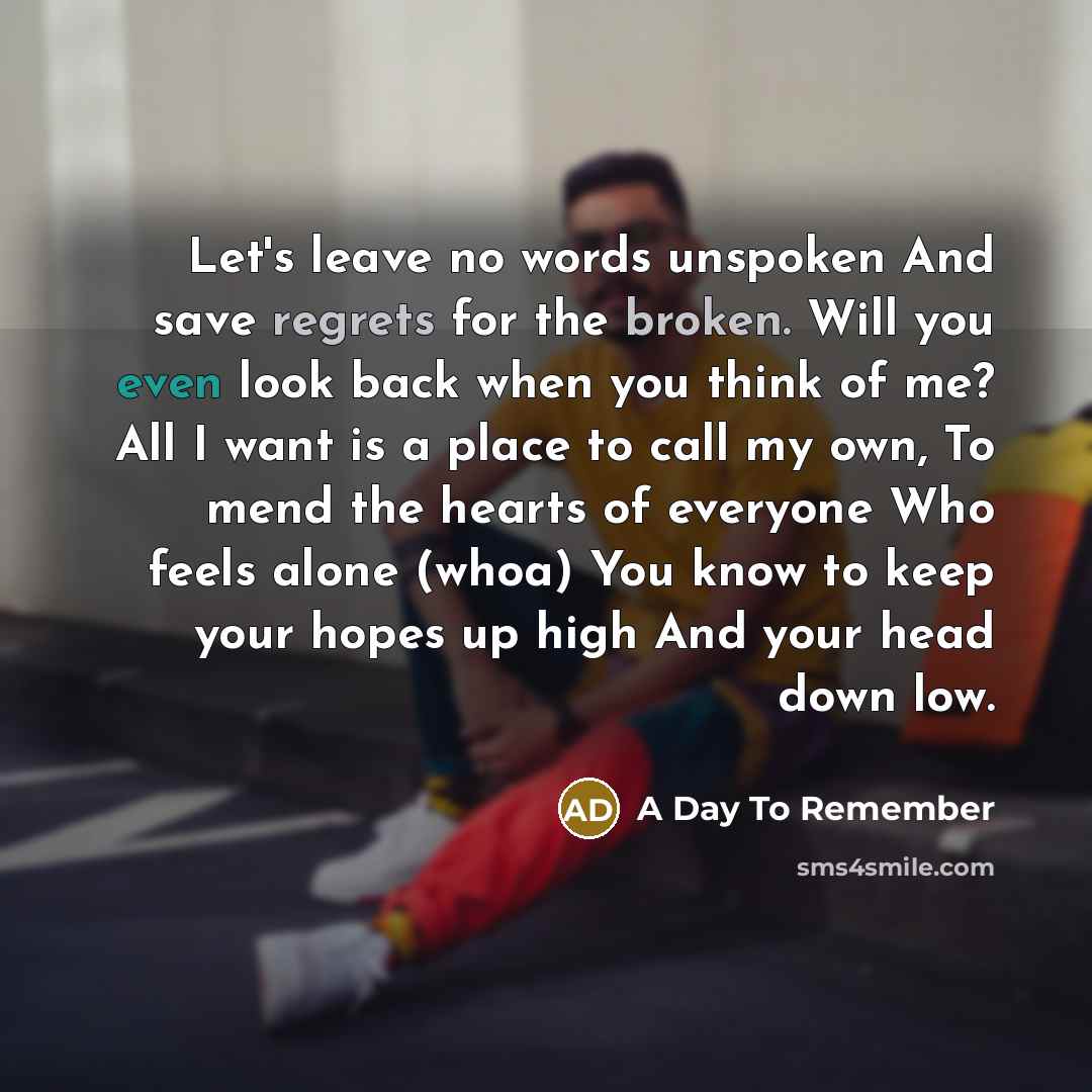 “Let's leave no words unspoken And save regrets for the broken. Will you even look back when you think of me? All I want is a place to call my own, To mend the hearts of everyone Who feels alone (whoa) You know to keep your hopes up high And your head down low.” quote by A Day To Remember