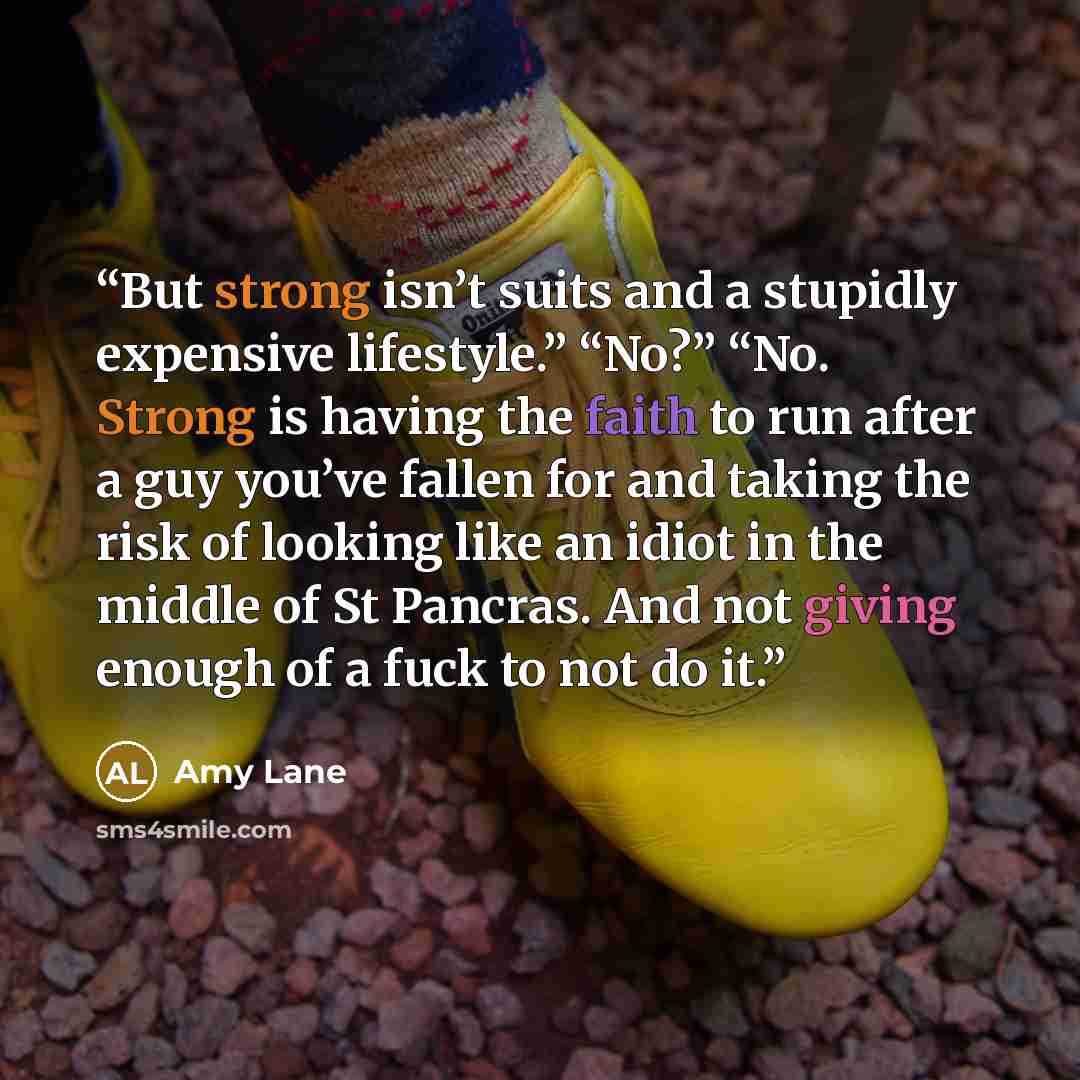 “But strong isn’t suits and a stupidly expensive lifestyle.” “No?” “No. Strong is having the faith to run after a guy you’ve fallen for and taking the risk of looking like an idiot in the middle of St Pancras. And not giving enough of a fuck to not do it.” quote by Amy Lane