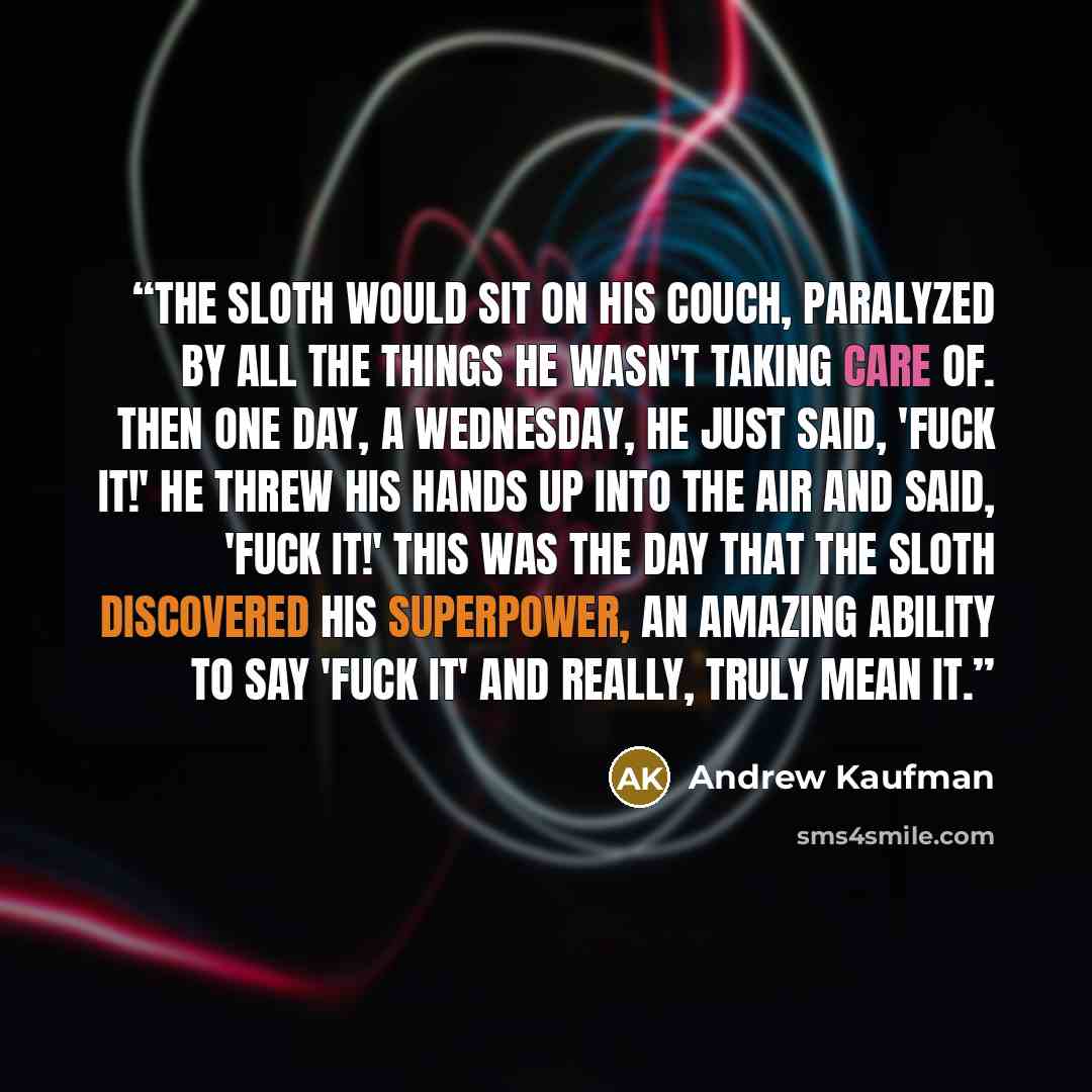 “The Sloth would sit on his couch, paralyzed by all the things he wasn't taking care of. Then one day, a Wednesday, he just said, 'Fuck it!' He threw his hands up into the air and said, 'Fuck it!' This was the day that the sloth discovered his superpower, an amazing ability to say 'Fuck it' and…” quote by Andrew Kaufman