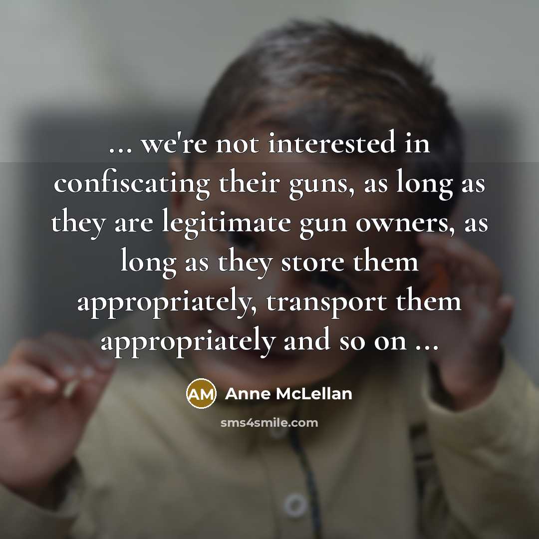 “... we're not interested in confiscating their guns, as long as they are legitimate gun owners, as long as they store them appropriately, transport them appropriately and so on ...” quote by Anne McLellan