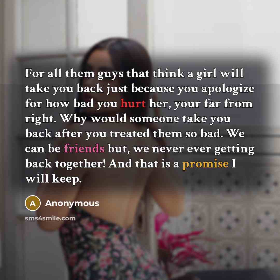 “For all them guys that think a girl will take you back just because you apologize for how bad you hurt her, your far from right. Why would someone take you back after you treated them so bad. We can be friends but, we never ever getting back together! And that is a promise I will keep.” quote by Anonymous