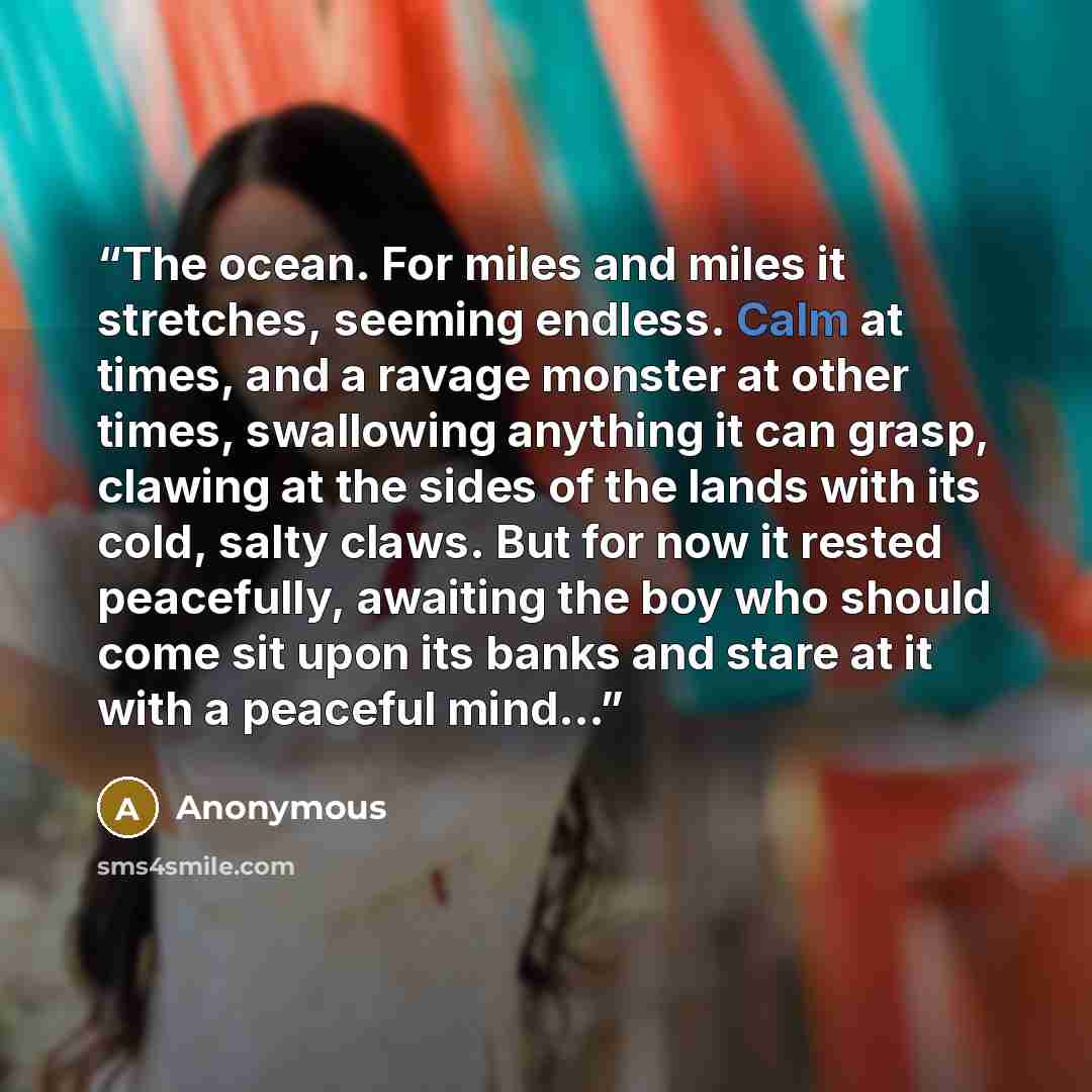 “The ocean. For miles and miles it stretches, seeming endless. Calm at times, and a ravage monster at other times, swallowing anything it can grasp, clawing at the sides of the lands with its cold, salty claws. But for now it rested peacefully, awaiting the boy who should come sit upon its banks…” quote by Anonymous