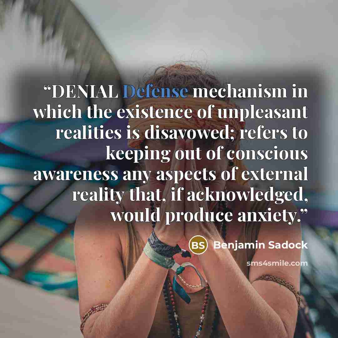 “DENIAL Defense mechanism in which the existence of unpleasant realities is disavowed; refers to keeping out of conscious awareness any aspects of external reality that, if acknowledged, would produce anxiety.” quote by Benjamin Sadock