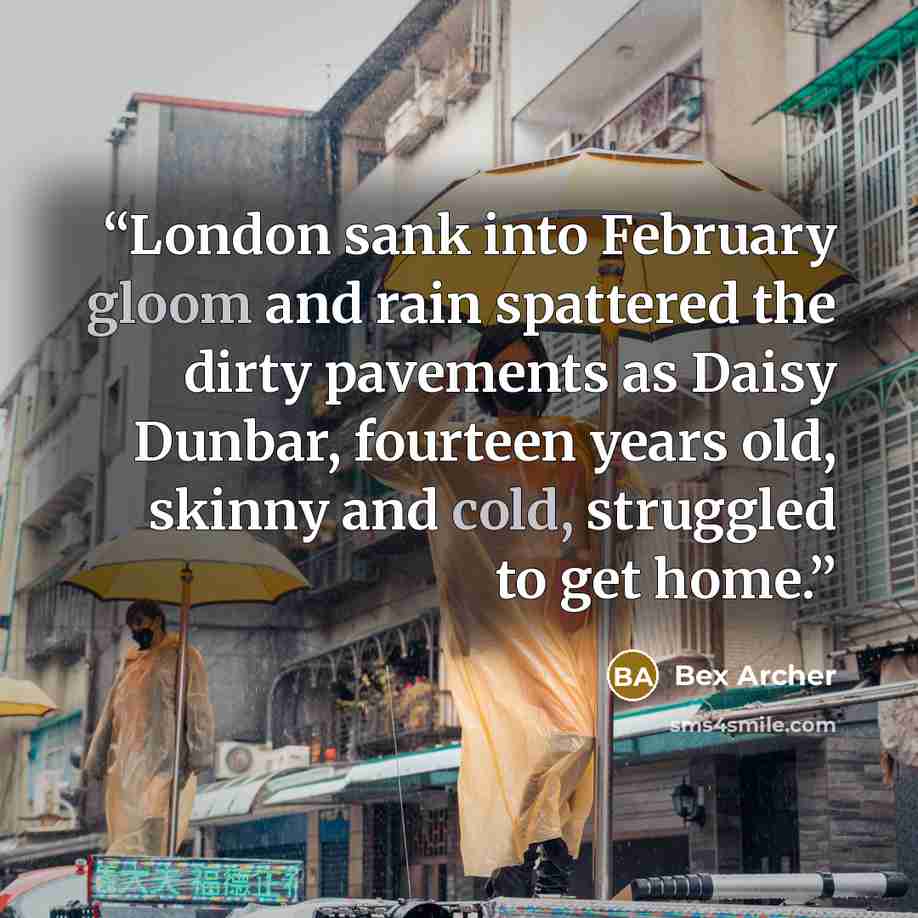 “London sank into February gloom and rain spattered the dirty pavements as Daisy Dunbar, fourteen years old, skinny and cold, struggled to get home.” quote by Bex Archer