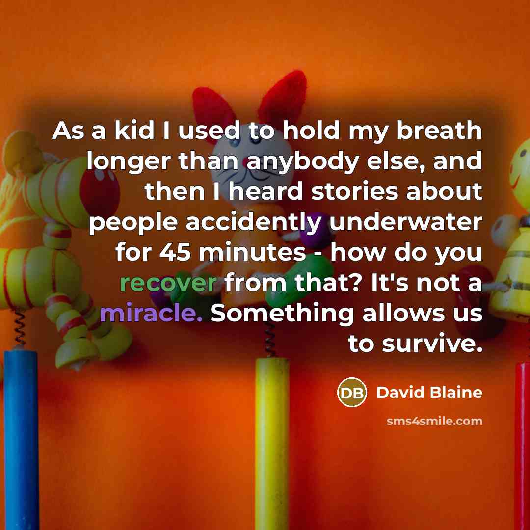 “As a kid I used to hold my breath longer than anybody else, and then I heard stories about people accidently underwater for 45 minutes - how do you recover from that? It's not a miracle. Something allows us to survive.” quote by David Blaine