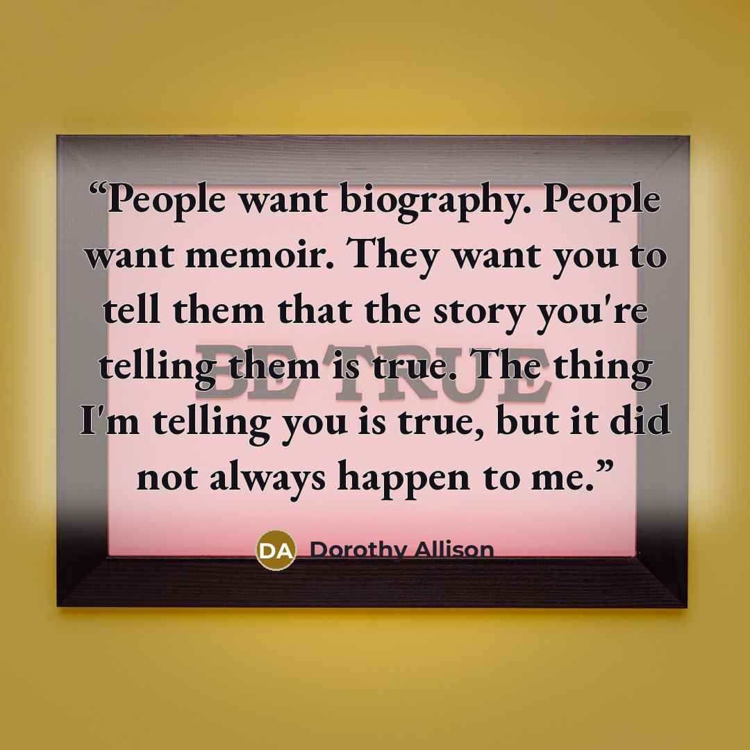 “People want biography. People want memoir. They want you to tell them that the story you're telling them is true. The thing I'm telling you is true, but it did not always happen to me.” quote by Dorothy Allison