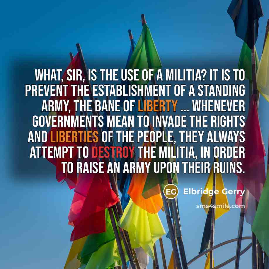 “What, sir, is the use of a militia? It is to prevent the establishment of a standing army, the bane of liberty ... Whenever governments mean to invade the rights and liberties of the people, they always attempt to destroy the militia, in order to raise an army upon their ruins.” quote by Elbridge Gerry