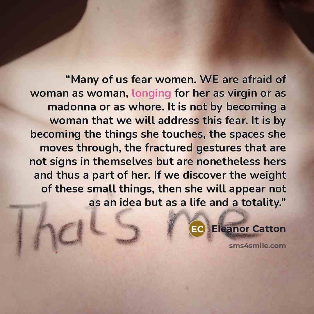 “Many of us fear women. WE are afraid of woman as woman, longing for her as virgin or as madonna or as whore. It is not by becoming a woman that we will address this fear. It is by becoming the things she touches, the spaces she moves through, the fractured gestures that are not signs in themselves…” quote by Eleanor CAtton