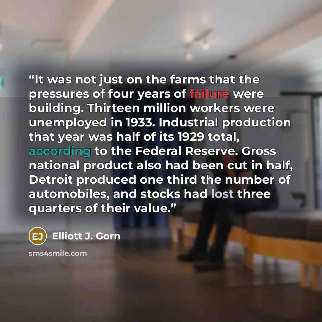 “It was not just on the farms that the pressures of four years of failure were building. Thirteen million workers were unemployed in 1933. Industrial production that year was half of its 1929 total, according to the Federal Reserve. Gross national product also had been cut in half, Detroit produced…” quote by Elliott J. Gorn