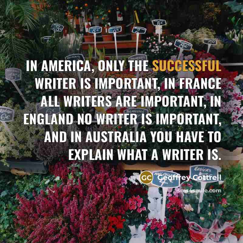 “In America, only the successful writer is important, in France all writers are important, in England no writer is important, and in Australia you have to explain what a writer is.” quote by Geoffrey Cottrell