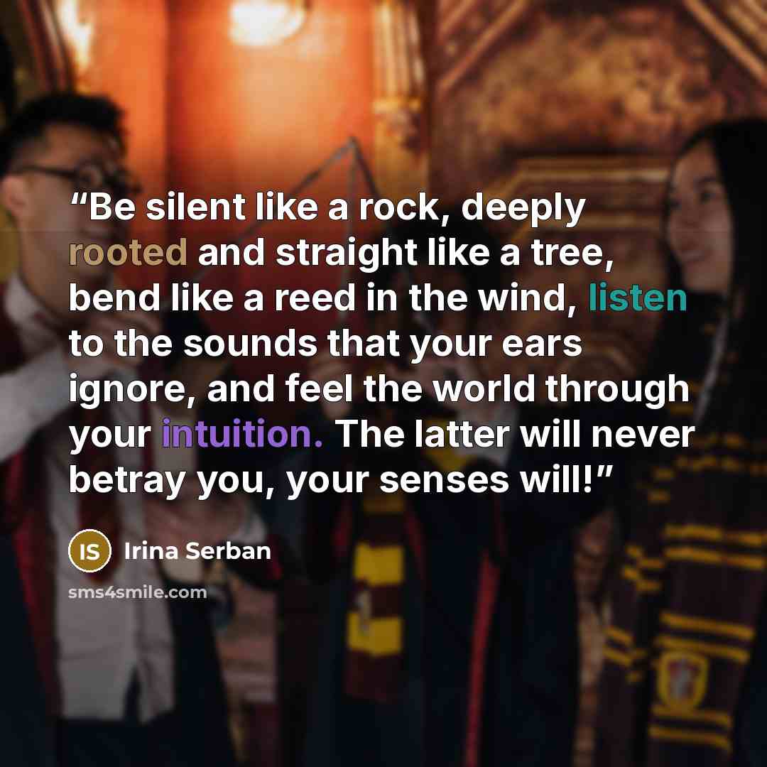 “Be silent like a rock, deeply rooted and straight like a tree, bend like a reed in the wind, listen to the sounds that your ears ignore, and feel the world through your intuition. The latter will never betray you, your senses will!” quote by Irina Serban