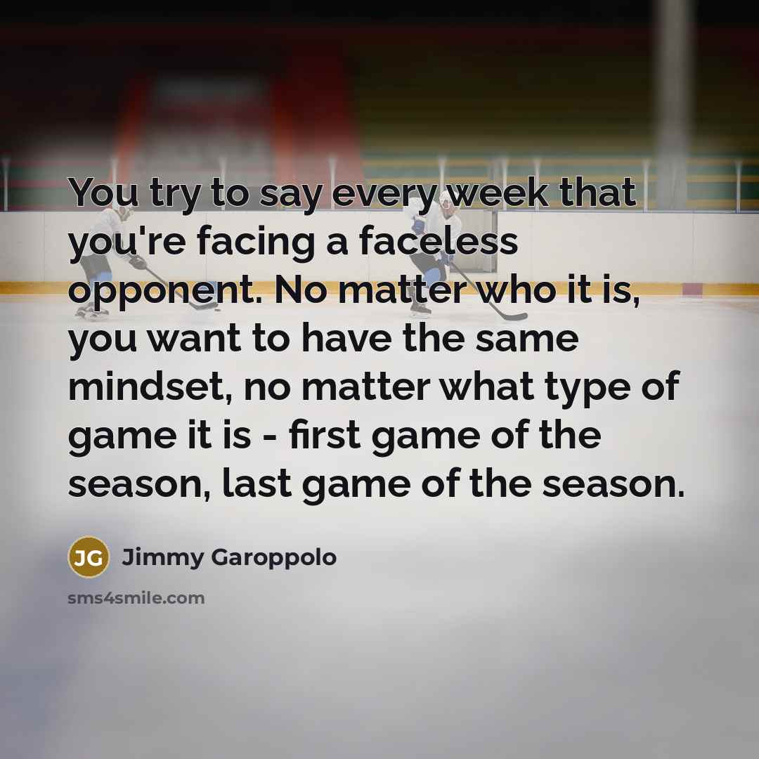 “You try to say every week that you're facing a faceless opponent. No matter who it is, you want to have the same mindset, no matter what type of game it is - first game of the season, last game of the season.” quote by Jimmy Garoppolo
