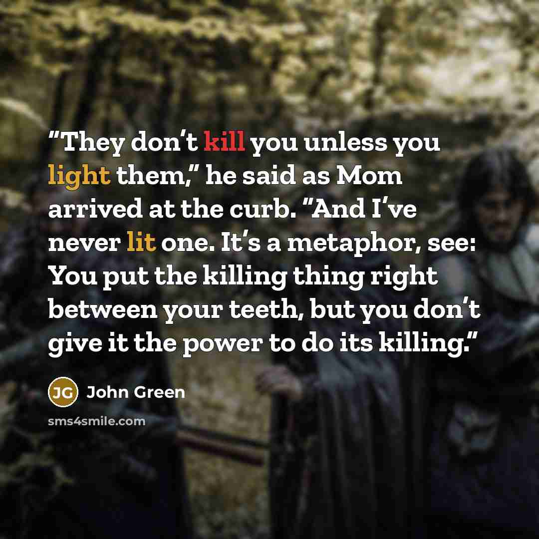 “They don’t kill you unless you light them,” he said as Mom arrived at the curb. “And I’ve never lit one. It’s a metaphor, see: You put the killing thing right between your teeth, but you don’t give it the power to do its killing.” quote by John Green