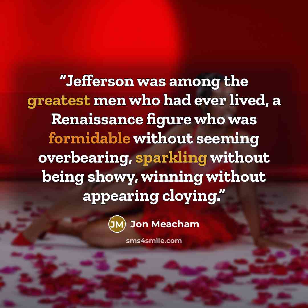 “Jefferson was among the greatest men who had ever lived, a Renaissance figure who was formidable without seeming overbearing, sparkling without being showy, winning without appearing cloying.” quote by Jon Meacham