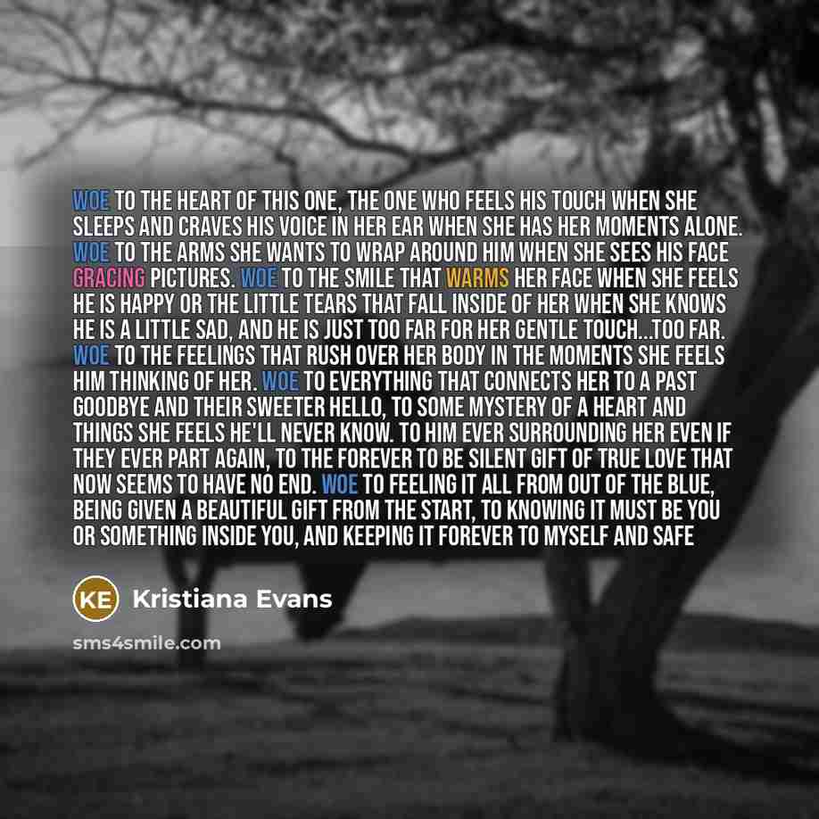 “Woe to the heart of this one, the one who feels his touch when she sleeps and craves his voice in her ear when she has her moments alone. Woe to the arms she wants to wrap around him when she sees his face gracing pictures. Woe to the smile that warms her face when she feels he is happy or the…” quote by Kristiana Evans