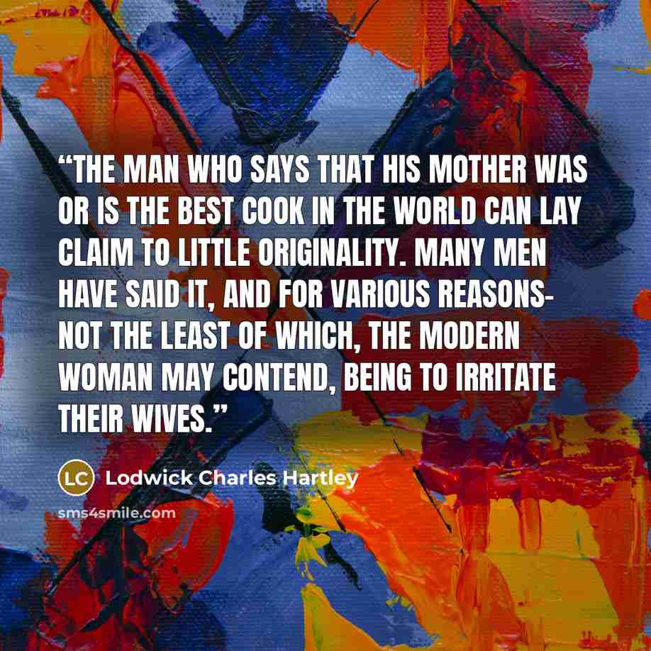 “The man who says that his mother was or is the best cook in the world can lay claim to little originality. Many men have said it, and for various reasons- not the least of which, the modern woman may contend, being to irritate their wives.” quote by Lodwick Charles Hartley
