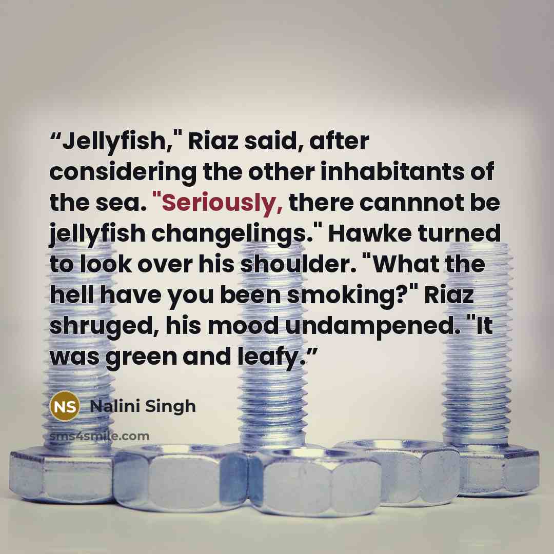 “Jellyfish," Riaz said, after considering the other inhabitants of the sea. "Seriously, there cannnot be jellyfish changelings." Hawke turned to look over his shoulder. "What the hell have you been smoking?" Riaz shruged, his mood undampened. "It was green and leafy.” quote by Nalini Singh