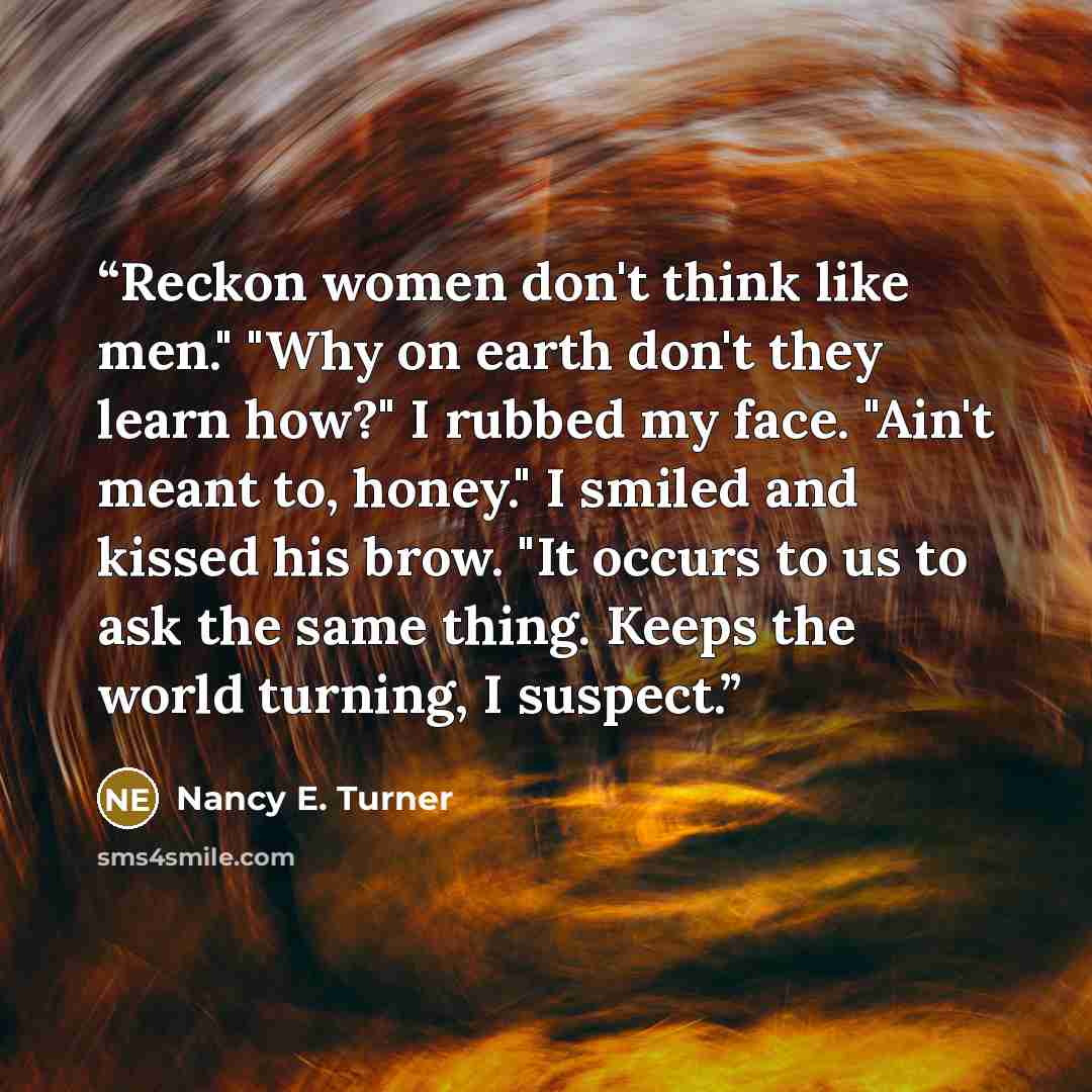 “Reckon women don't think like men." "Why on earth don't they learn how?" I rubbed my face. "Ain't meant to, honey." I smiled and kissed his brow. "It occurs to us to ask the same thing. Keeps the world turning, I suspect.” quote by Nancy E. Turner