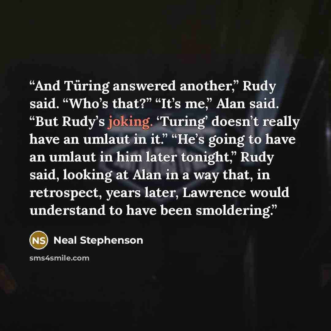 “And Türing answered another,” Rudy said. “Who’s that?” “It’s me,” Alan said. “But Rudy’s joking. ‘Turing’ doesn’t really have an umlaut in it.” “He’s going to have an umlaut in him later tonight,” Rudy said, looking at Alan in a way that, in retrospect, years later, Lawrence would understand to…” quote by Neal Stephenson