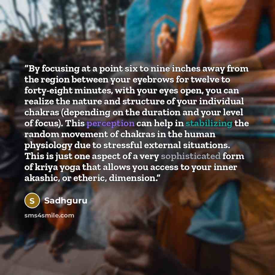 “By focusing at a point six to nine inches away from the region between your eyebrows for twelve to forty-eight minutes, with your eyes open, you can realize the nature and structure of your individual chakras (depending on the duration and your level of focus). This perception can help in…” quote by Sadhguru