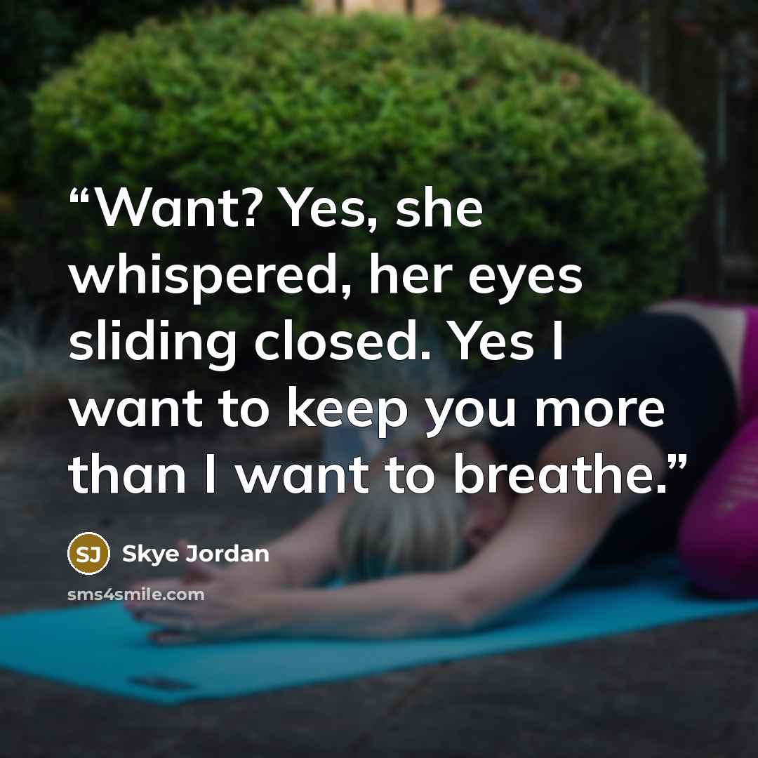 “Want? Yes, she whispered, her eyes sliding closed. Yes I want to keep you more than I want to breathe.” quote by Skye Jordan