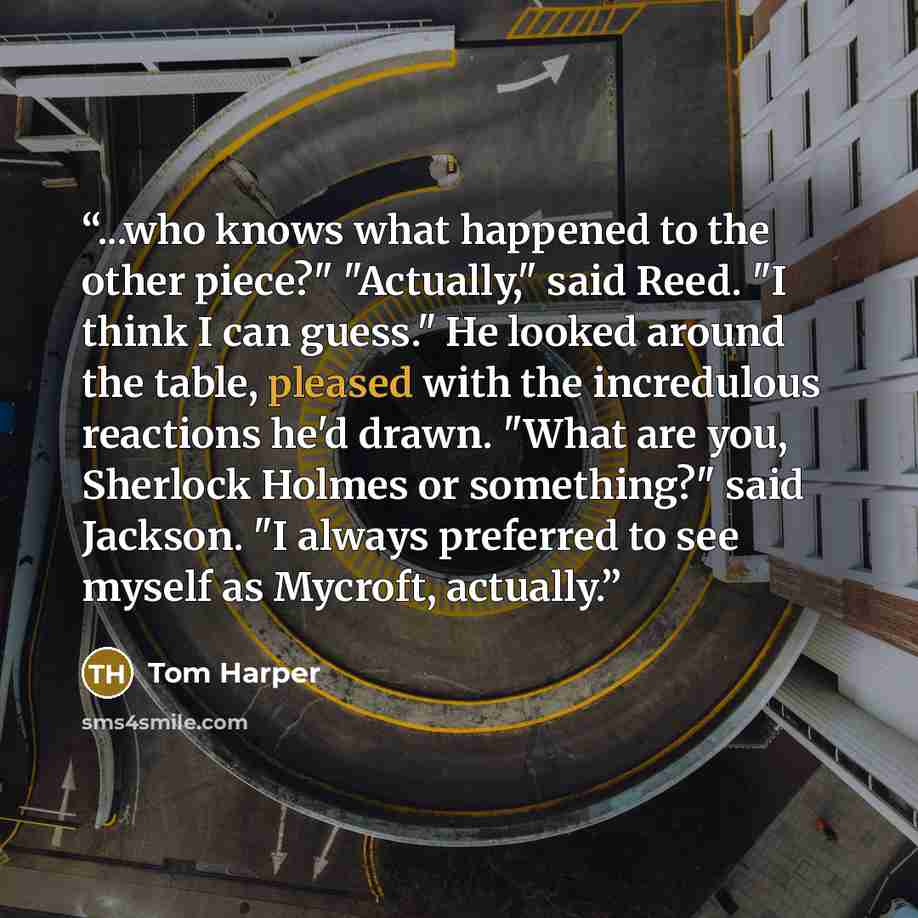 “...who knows what happened to the other piece?" "Actually," said Reed. "I think I can guess." He looked around the table, pleased with the incredulous reactions he'd drawn. "What are you, Sherlock Holmes or something?" said Jackson. "I always preferred to see myself as Mycroft, actually.” quote by Tom Harper