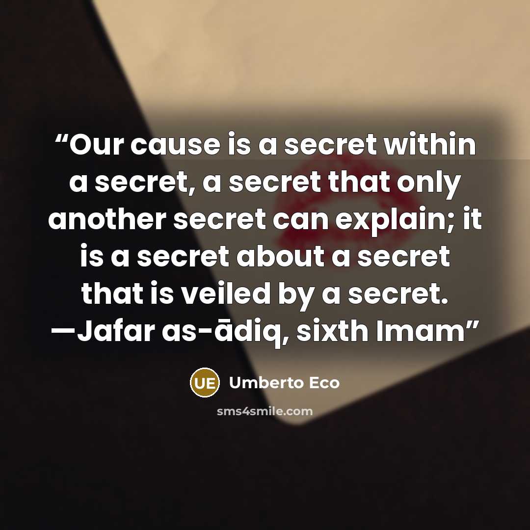 “Our cause is a secret within a secret, a secret that only another secret can explain; it is a secret about a secret that is veiled by a secret. —Jafar as-ādiq, sixth Imam” quote by Umberto Eco