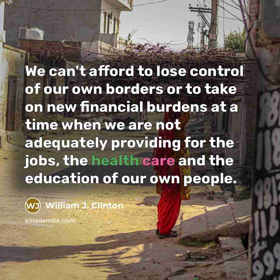 “We can't afford to lose control of our own borders or to take on new financial burdens at a time when we are not adequately providing for the jobs, the health care and the education of our own people.” quote by William J. Clinton