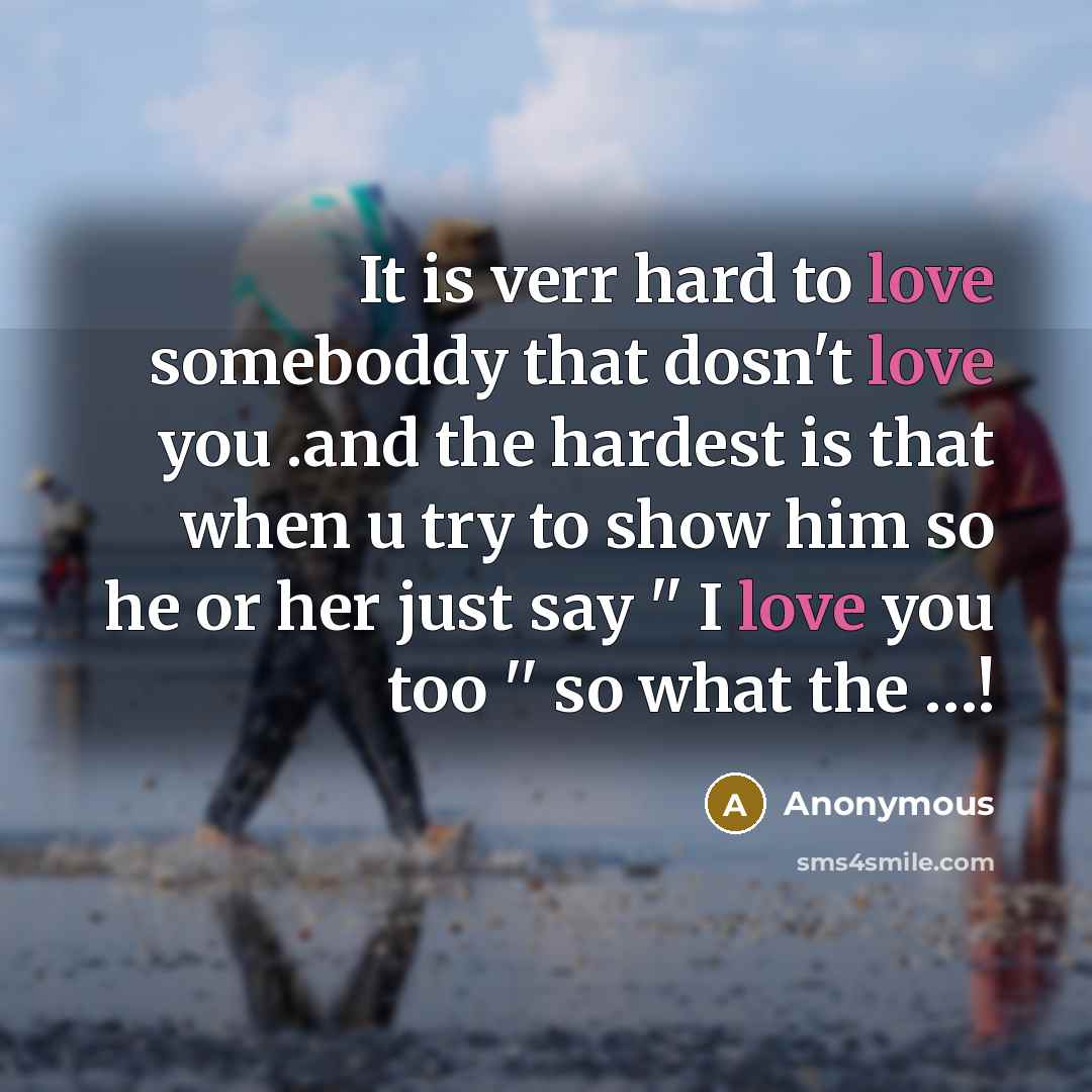 “It is verr hard to love someboddy that dosn't love you .and the hardest is that when u try to show him so he or her just say '' I love you too '' so what the …!” quote by Anonymous