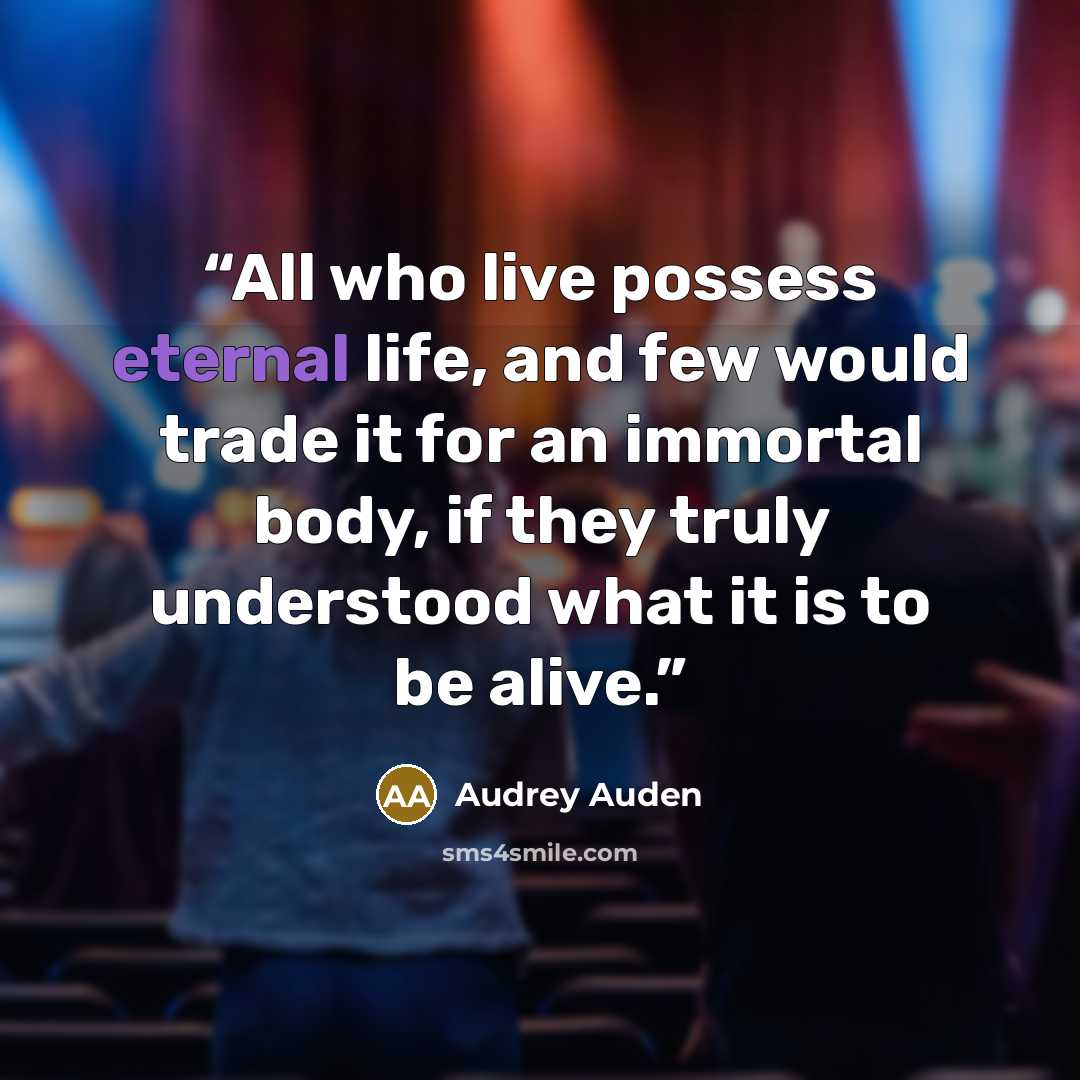 “All who live possess eternal life, and few would trade it for an immortal body, if they truly understood what it is to be alive.” quote by Audrey Auden