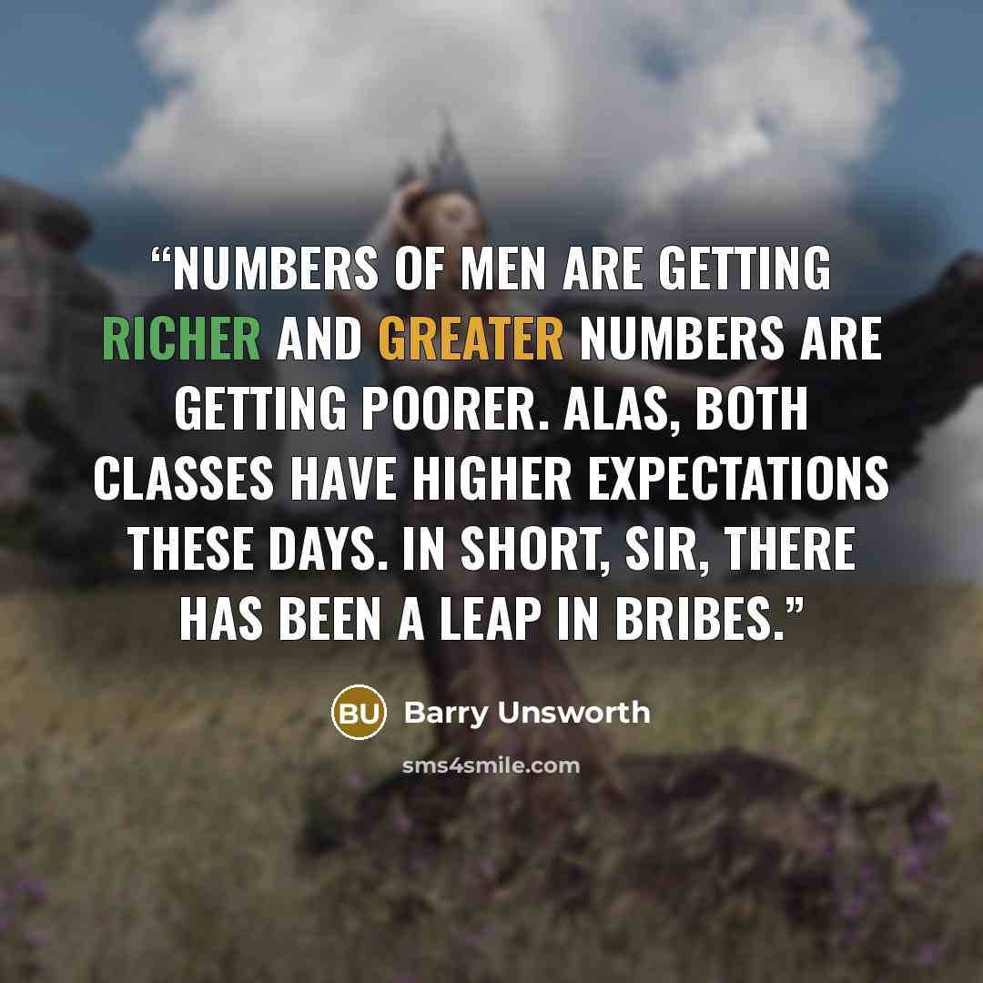 “Numbers of men are getting richer and greater numbers are getting poorer. Alas, both classes have higher expectations these days. In Short, sir, there has been a leap in bribes.” quote by Barry Unsworth