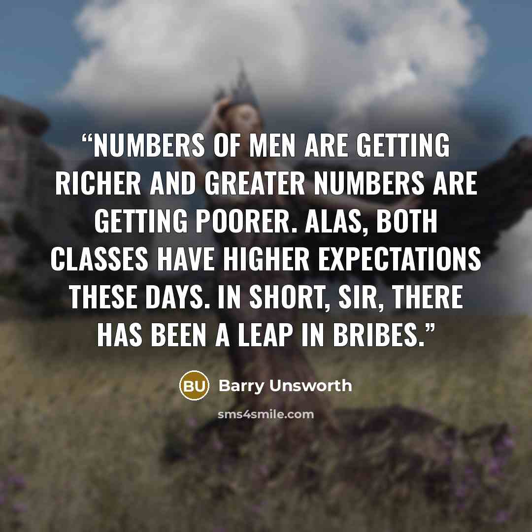 “Numbers of men are getting richer and greater numbers are getting poorer. Alas, both classes have higher expectations these days. In Short, sir, there has been a leap in bribes.” quote by Barry Unsworth