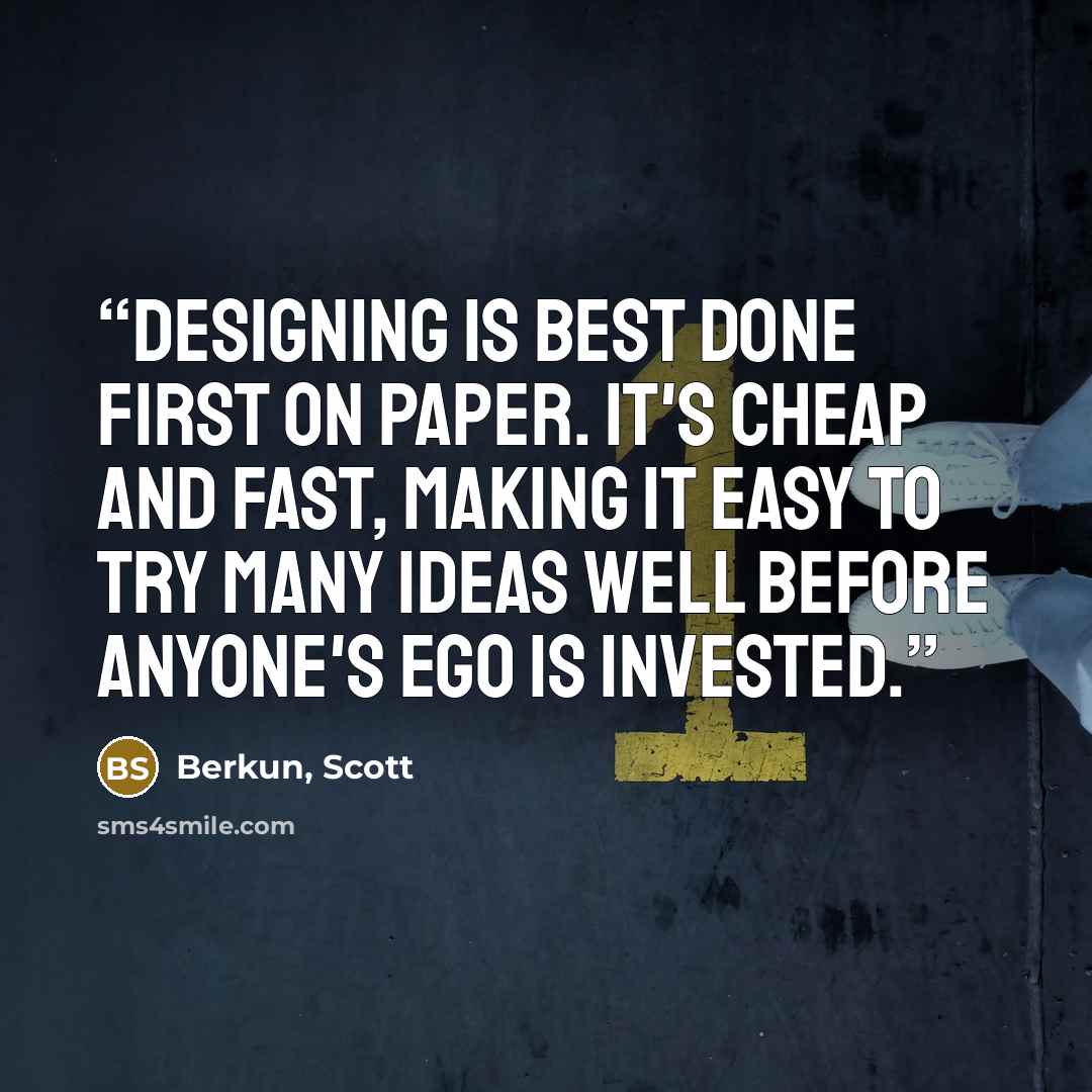 “Designing is best done first on paper. It's cheap and fast, making it easy to try many ideas well before anyone's ego is invested.” quote by Berkun, Scott