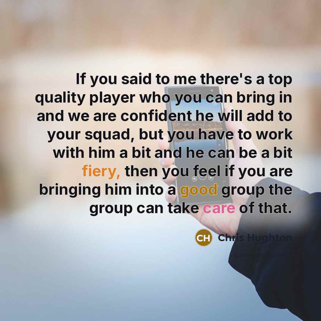 “If you said to me there's a top quality player who you can bring in and we are confident he will add to your squad, but you have to work with him a bit and he can be a bit fiery, then you feel if you are bringing him into a good group the group can take care of that.” quote by Chris Hughton