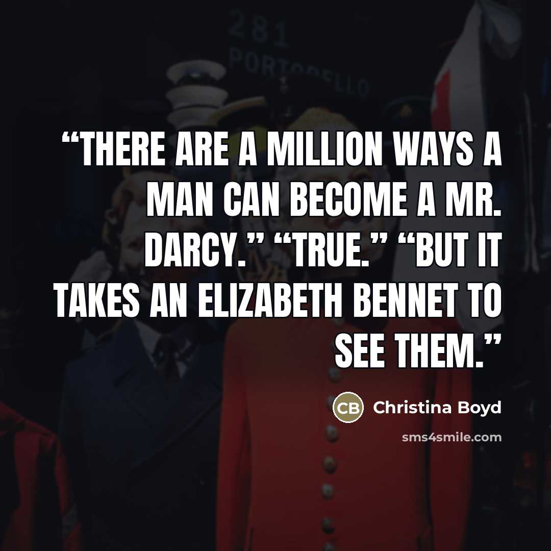 “There are a million ways a man can become a Mr. Darcy.” “True.” “But it takes an Elizabeth Bennet to see them.” quote by Christina Boyd