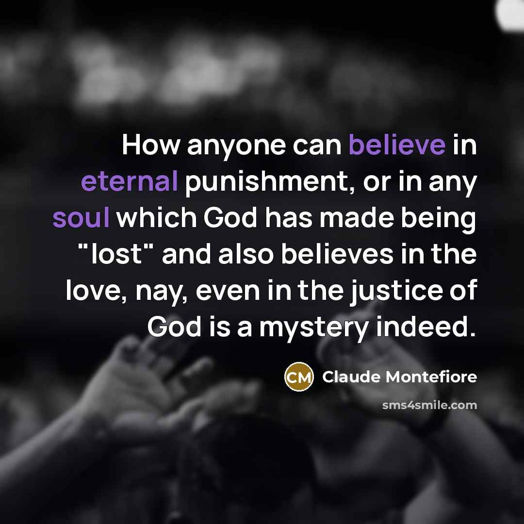 “How anyone can believe in eternal punishment, or in any soul which God has made being "lost" and also believes in the love, nay, even in the justice of God is a mystery indeed.” quote by Claude Montefiore