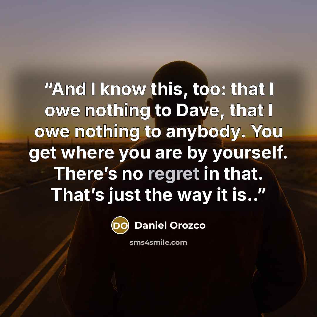 “And I know this, too: that I owe nothing to Dave, that I owe nothing to anybody. You get where you are by yourself. There’s no regret in that. That’s just the way it is..” quote by Daniel Orozco