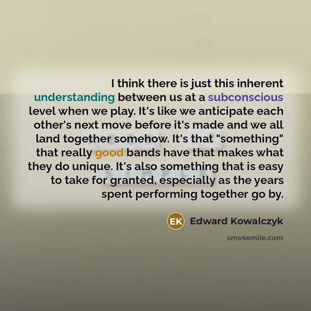 “I think there is just this inherent understanding between us at a subconscious level when we play. It's like we anticipate each other's next move before it's made and we all land together somehow. It's that "something" that really good bands have that makes what they do unique. It's also something…” quote by Edward Kowalczyk