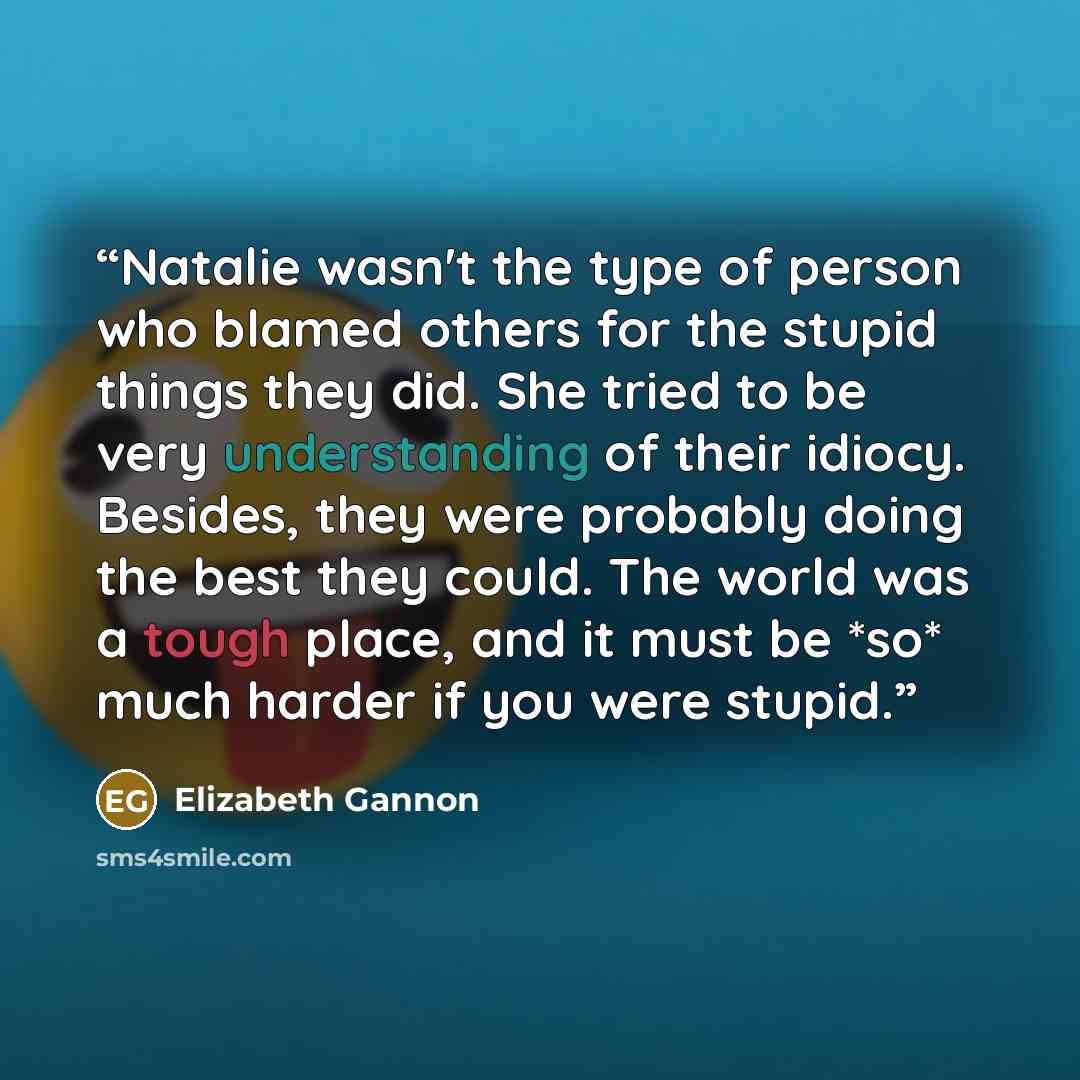 “Natalie wasn't the type of person who blamed others for the stupid things they did. She tried to be very understanding of their idiocy. Besides, they were probably doing the best they could. The world was a tough place, and it must be *so* much harder if you were stupid.” quote by Elizabeth Gannon