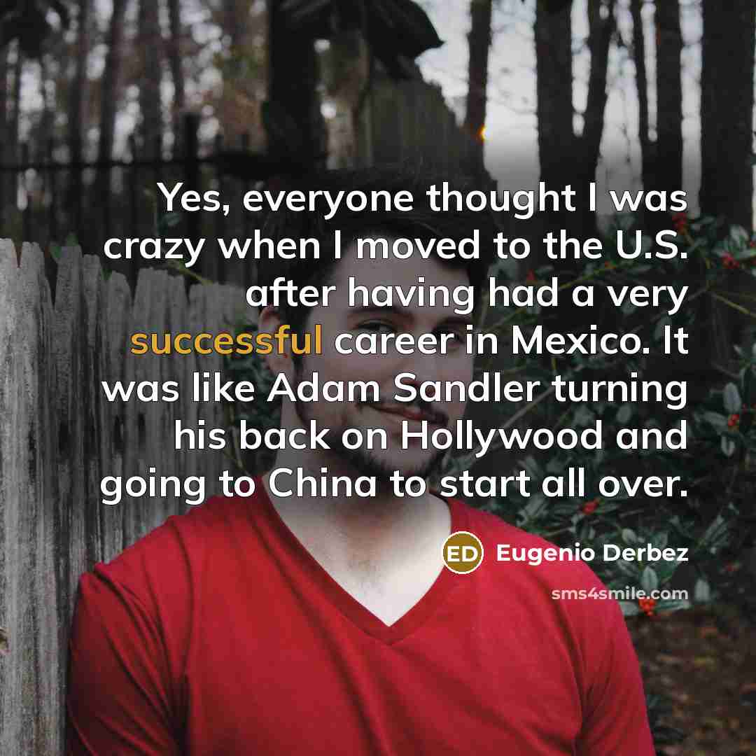 “Yes, everyone thought I was crazy when I moved to the U.S. after having had a very successful career in Mexico. It was like Adam Sandler turning his back on Hollywood and going to China to start all over.” quote by Eugenio Derbez