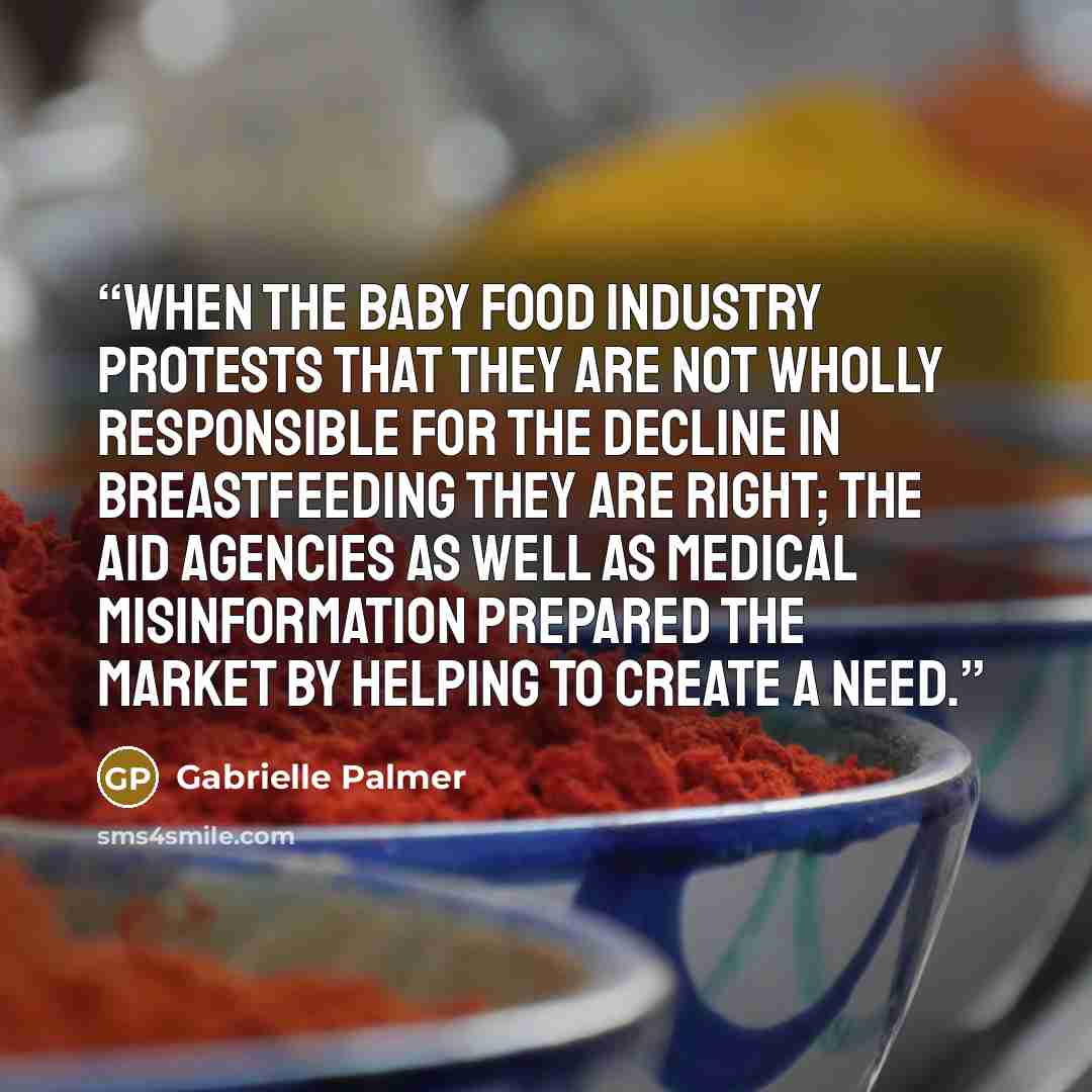 “When the baby food industry protests that they are not wholly responsible for the decline in breastfeeding they are right; the aid agencies as well as medical misinformation prepared the market by helping to create a need.” quote by Gabrielle Palmer