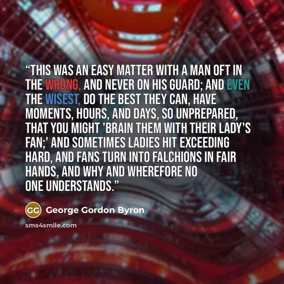 “This was an easy matter with a man Oft in the wrong, and never on his guard; And even the wisest, do the best they can, Have moments, hours, and days, so unprepared, That you might 'brain them with their lady's fan;' And sometimes ladies hit exceeding hard, And fans turn into falchions in fair…” quote by George Gordon Byron