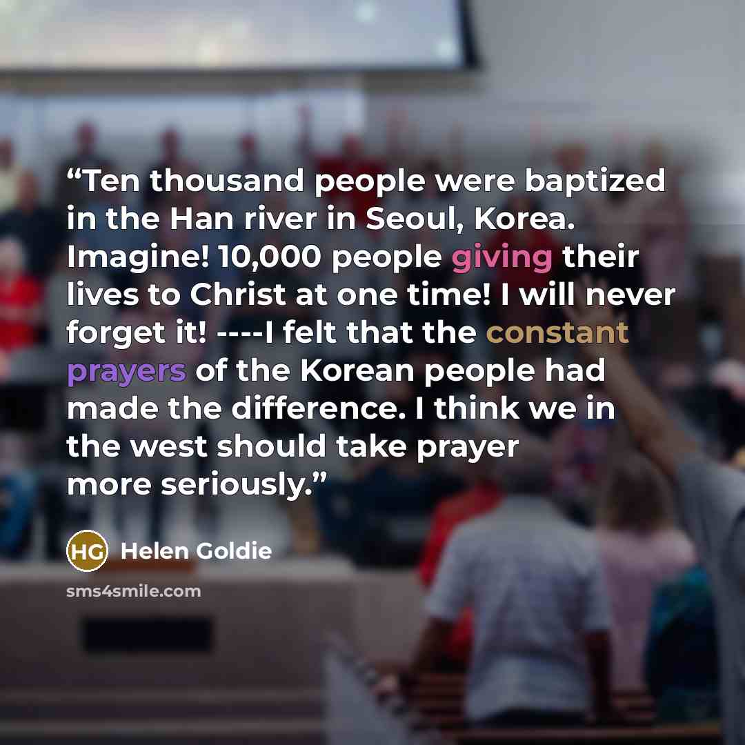 “Ten thousand people were baptized in the Han river in Seoul, Korea. Imagine! 10,000 people giving their lives to Christ at one time! I will never forget it! ----I felt that the constant prayers of the Korean people had made the difference. I think we in the west should take prayer more seriously.” quote by Helen Goldie