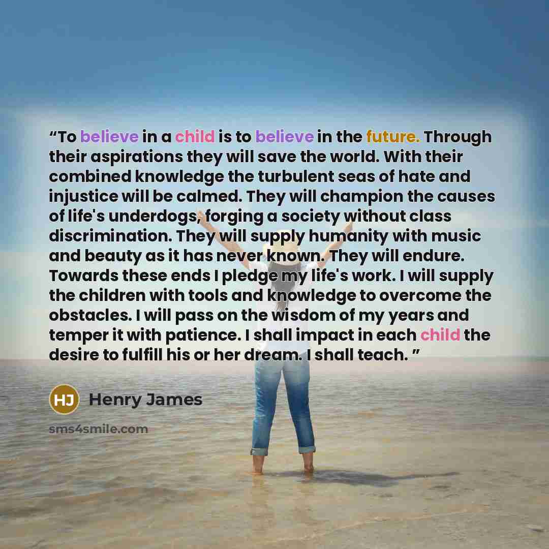 “To believe in a child is to believe in the future. Through their aspirations they will save the world. With their combined knowledge the turbulent seas of hate and injustice will be calmed. They will champion the causes of life's underdogs, forging a society without class discrimination. They will…” quote by Henry James