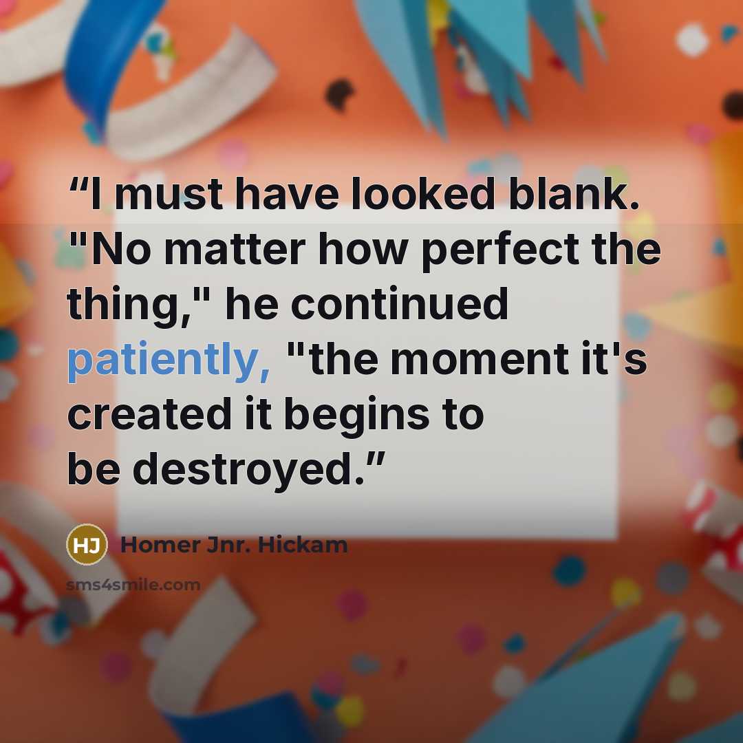“I must have looked blank. "No matter how perfect the thing," he continued patiently, "the moment it's created it begins to be destroyed.” quote by Homer Jnr. Hickam