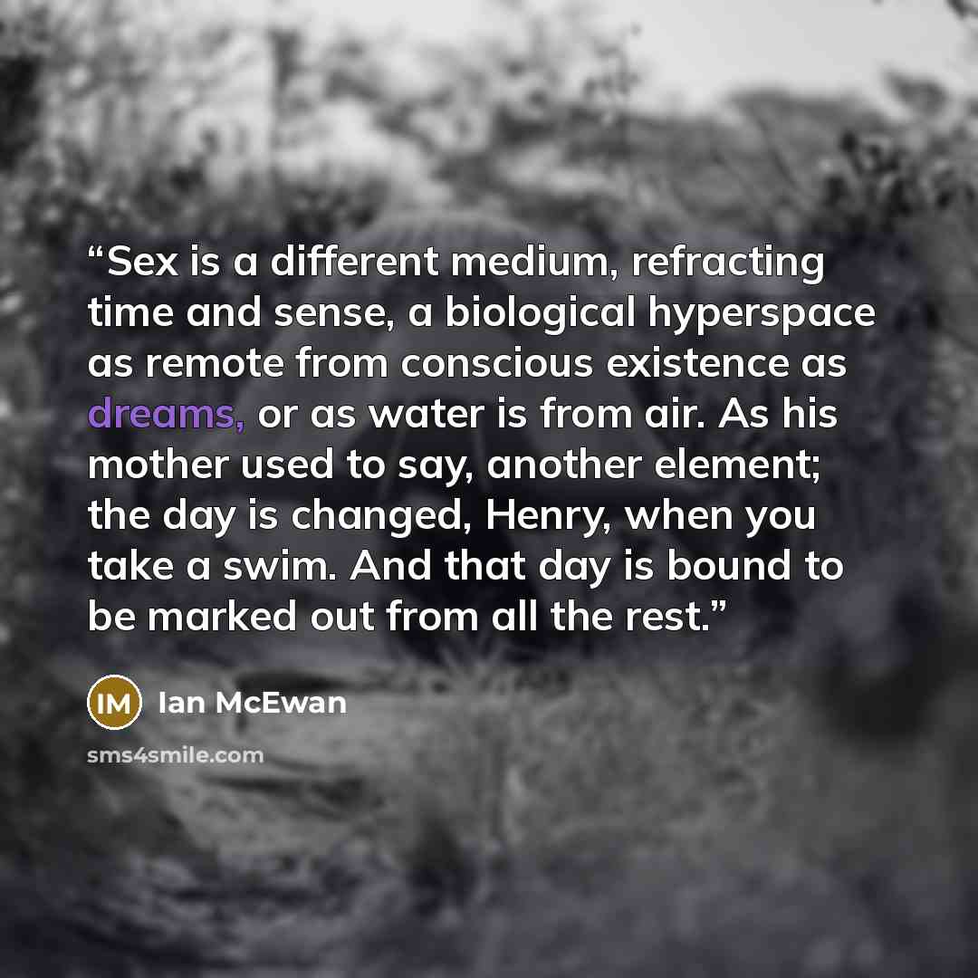 “Sex is a different medium, refracting time and sense, a biological hyperspace as remote from conscious existence as dreams, or as water is from air. As his mother used to say, another element; the day is changed, Henry, when you take a swim. And that day is bound to be marked out from all the rest.” quote by Ian McEwan